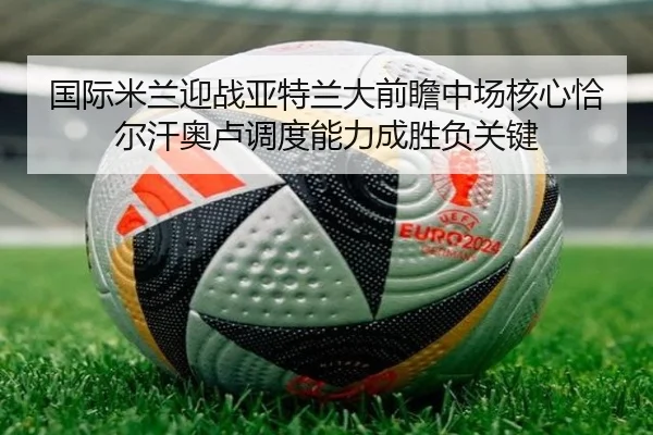 国际米兰迎战亚特兰大前瞻中场核心恰尔汗奥卢调度能力成胜负关键
