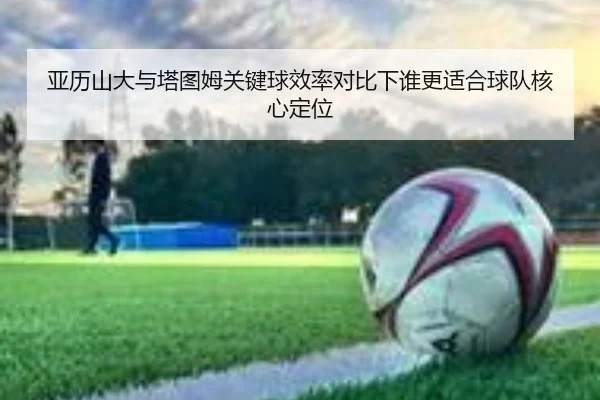 亚历山大与塔图姆关键球效率对比下谁更适合球队核心定位